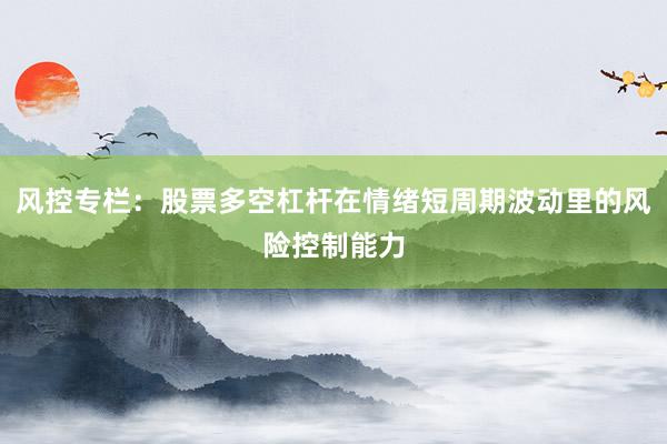 风控专栏：股票多空杠杆在情绪短周期波动里的风险控制能力