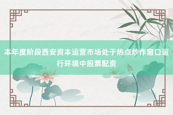 本年度阶段西安资本运营市场处于热点炒作窗口运行环境中股票配资