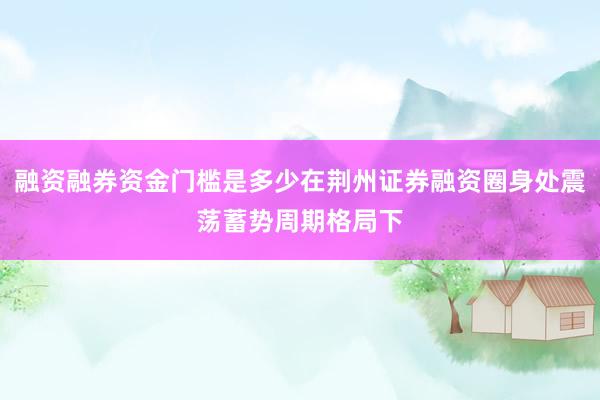 融资融券资金门槛是多少在荆州证券融资圈身处震荡蓄势周期格局下