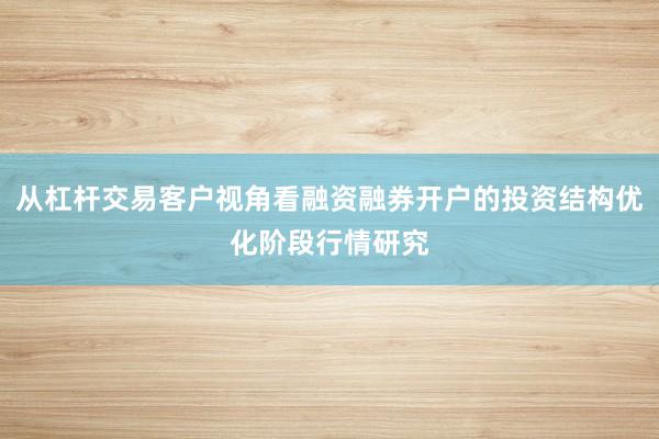 从杠杆交易客户视角看融资融券开户的投资结构优化阶段行情研究