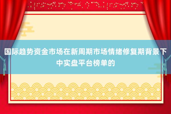 国际趋势资金市场在新周期市场情绪修复期背景下中实盘平台榜单的
