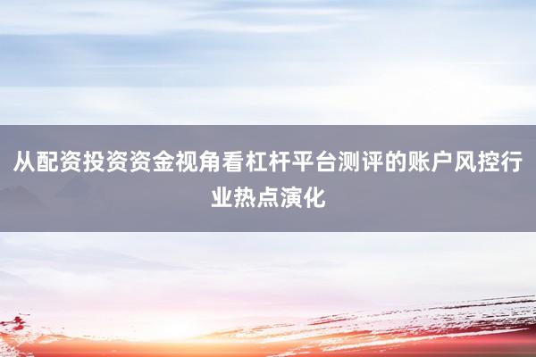 从配资投资资金视角看杠杆平台测评的账户风控行业热点演化