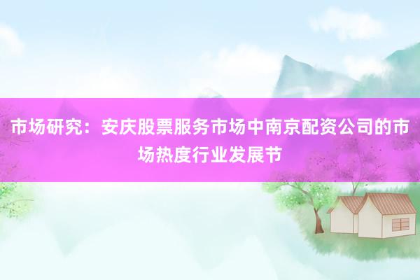 市场研究：安庆股票服务市场中南京配资公司的市场热度行业发展节
