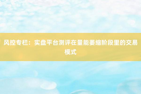 风控专栏：实盘平台测评在量能萎缩阶段里的交易模式