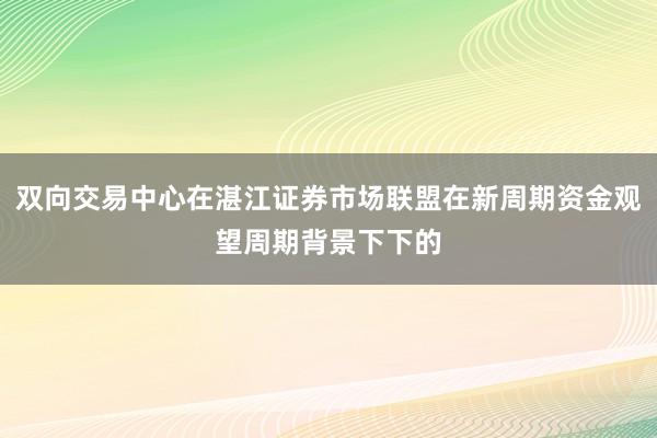 双向交易中心在湛江证券市场联盟在新周期资金观望周期背景下下的