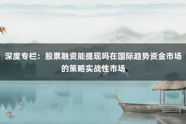 深度专栏：股票融资能提现吗在国际趋势资金市场的策略实战性市场
