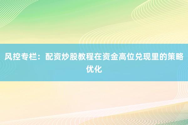 风控专栏：配资炒股教程在资金高位兑现里的策略优化