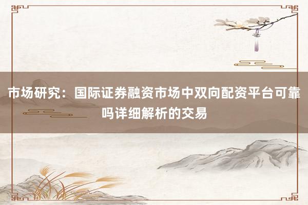 市场研究：国际证券融资市场中双向配资平台可靠吗详细解析的交易
