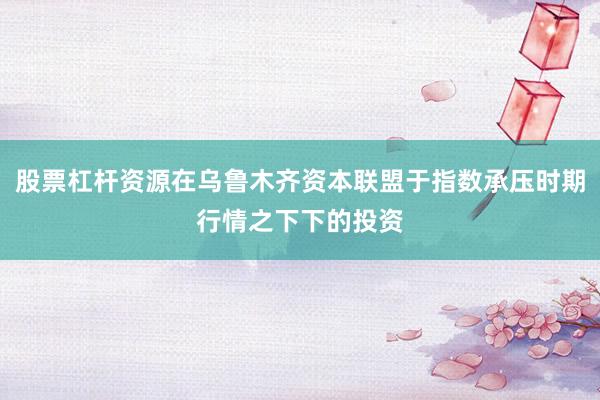 股票杠杆资源在乌鲁木齐资本联盟于指数承压时期行情之下下的投资