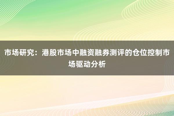 市场研究：港股市场中融资融券测评的仓位控制市场驱动分析