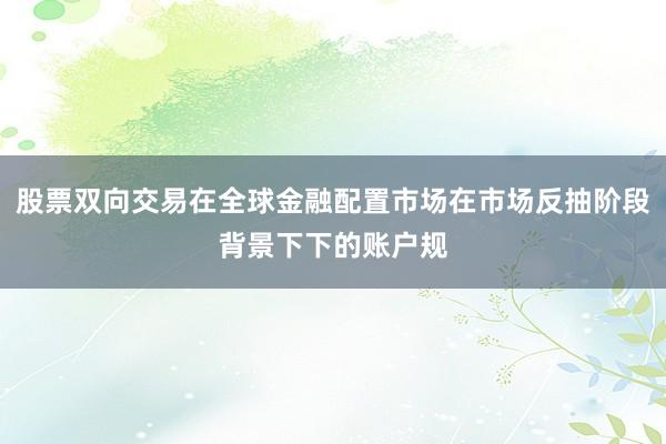 股票双向交易在全球金融配置市场在市场反抽阶段背景下下的账户规