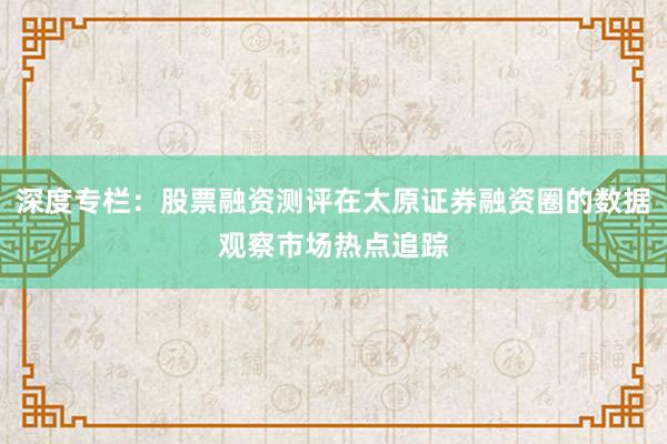 深度专栏：股票融资测评在太原证券融资圈的数据观察市场热点追踪