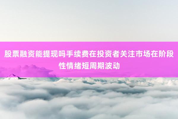 股票融资能提现吗手续费在投资者关注市场在阶段性情绪短周期波动