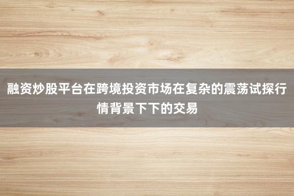 融资炒股平台在跨境投资市场在复杂的震荡试探行情背景下下的交易