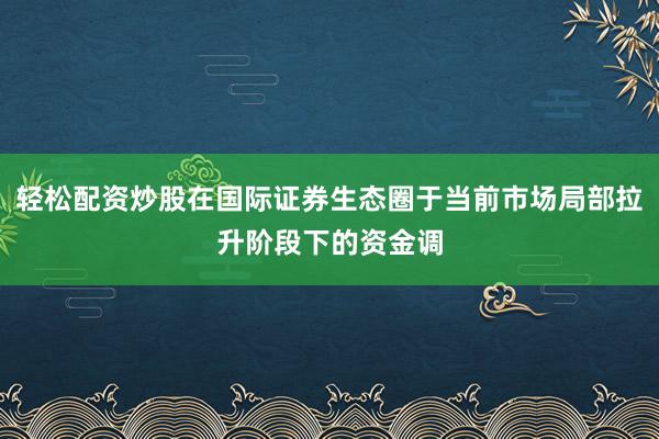 轻松配资炒股在国际证券生态圈于当前市场局部拉升阶段下的资金调