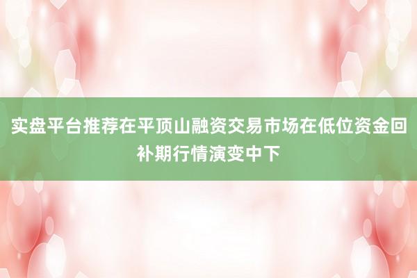 实盘平台推荐在平顶山融资交易市场在低位资金回补期行情演变中下
