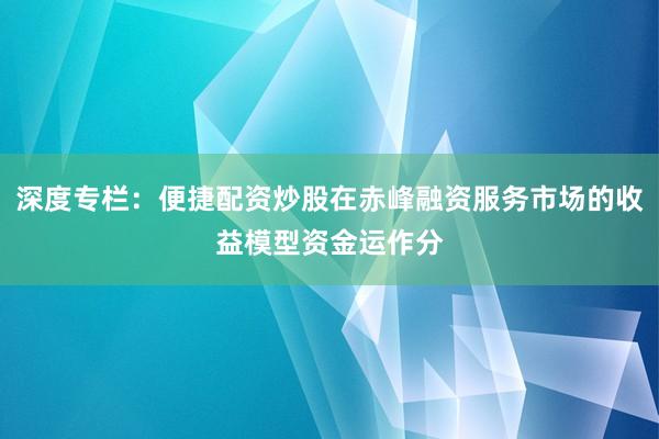 深度专栏：便捷配资炒股在赤峰融资服务市场的收益模型资金运作分