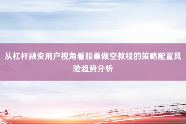 从杠杆融资用户视角看股票做空教程的策略配置风险趋势分析