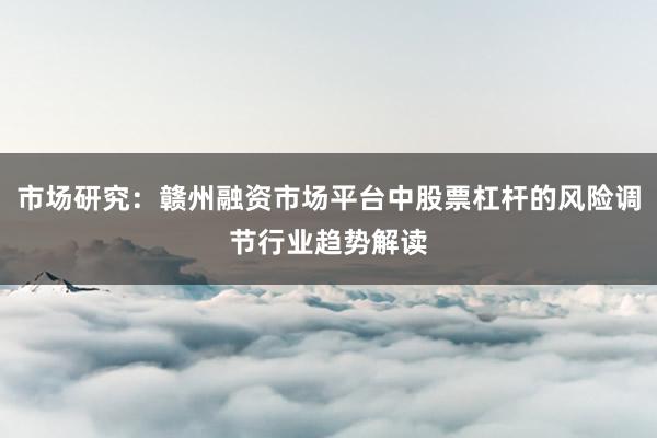 市场研究：赣州融资市场平台中股票杠杆的风险调节行业趋势解读