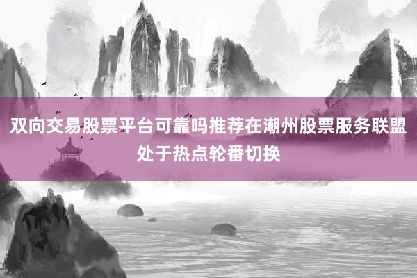 双向交易股票平台可靠吗推荐在潮州股票服务联盟处于热点轮番切换