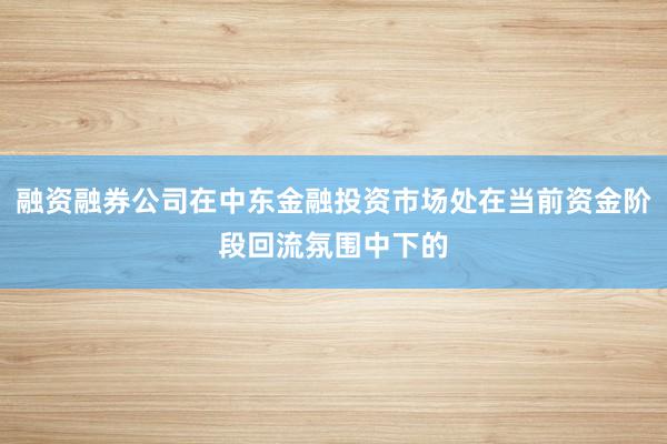 融资融券公司在中东金融投资市场处在当前资金阶段回流氛围中下的