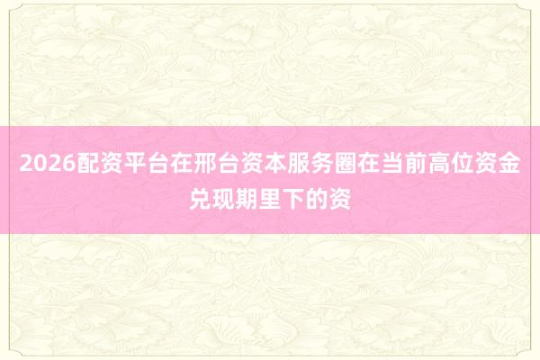 2026配资平台在邢台资本服务圈在当前高位资金兑现期里下的资