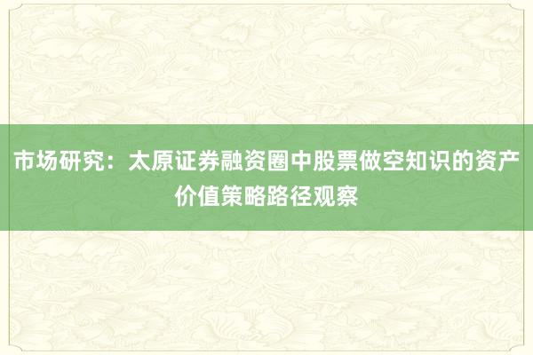 市场研究：太原证券融资圈中股票做空知识的资产价值策略路径观察