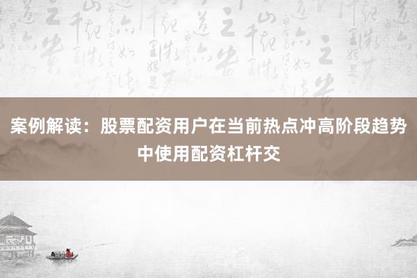 案例解读：股票配资用户在当前热点冲高阶段趋势中使用配资杠杆交