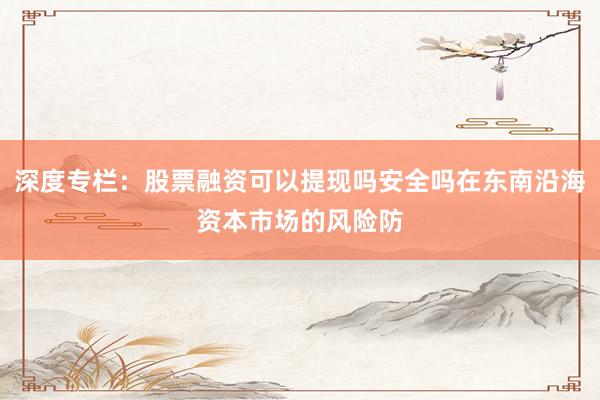 深度专栏：股票融资可以提现吗安全吗在东南沿海资本市场的风险防