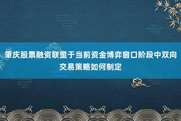 肇庆股票融资联盟于当前资金博弈窗口阶段中双向交易策略如何制定
