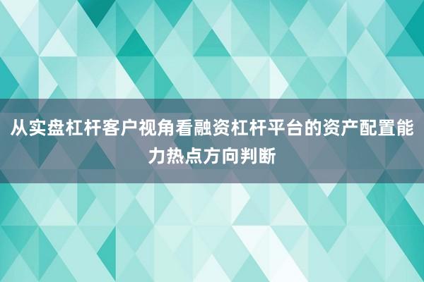 从实盘杠杆客户视角看融资杠杆平台的资产配置能力热点方向判断