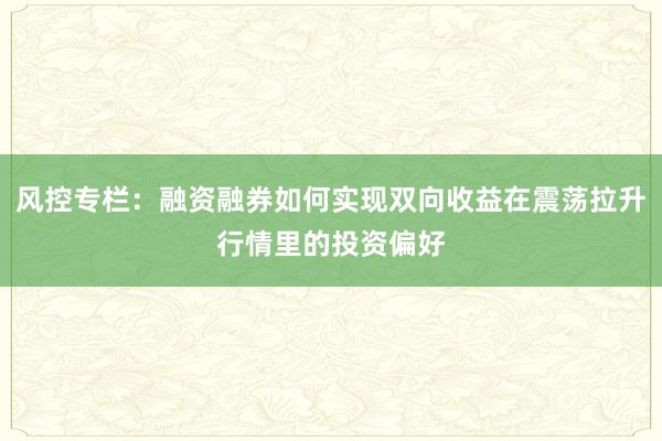 风控专栏：融资融券如何实现双向收益在震荡拉升行情里的投资偏好
