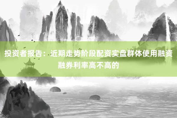 投资者报告：近期走势阶段配资实盘群体使用融资融券利率高不高的