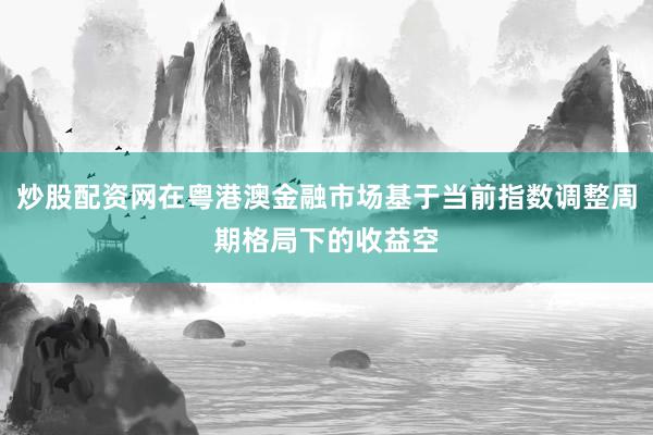 炒股配资网在粤港澳金融市场基于当前指数调整周期格局下的收益空