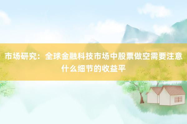 市场研究：全球金融科技市场中股票做空需要注意什么细节的收益平