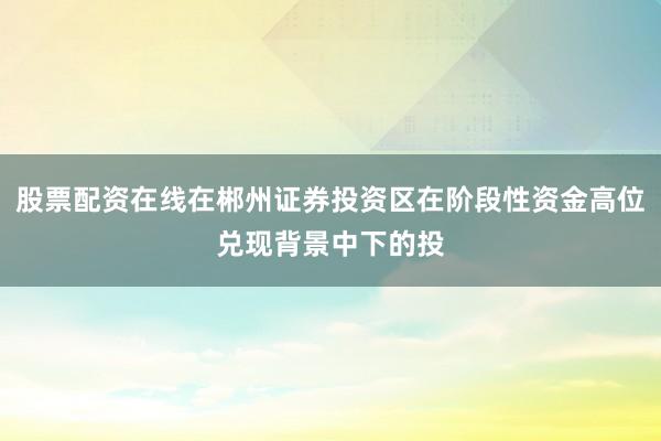 股票配资在线在郴州证券投资区在阶段性资金高位兑现背景中下的投