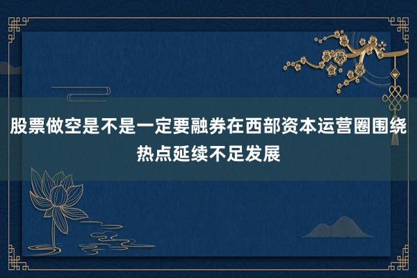 股票做空是不是一定要融券在西部资本运营圈围绕热点延续不足发展