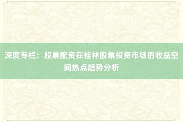 深度专栏：股票配资在桂林股票投资市场的收益空间热点趋势分析