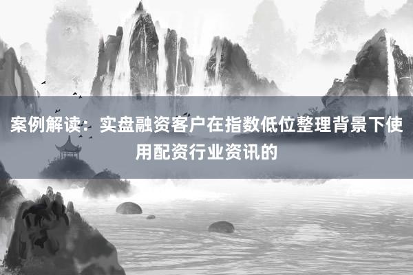 案例解读：实盘融资客户在指数低位整理背景下使用配资行业资讯的