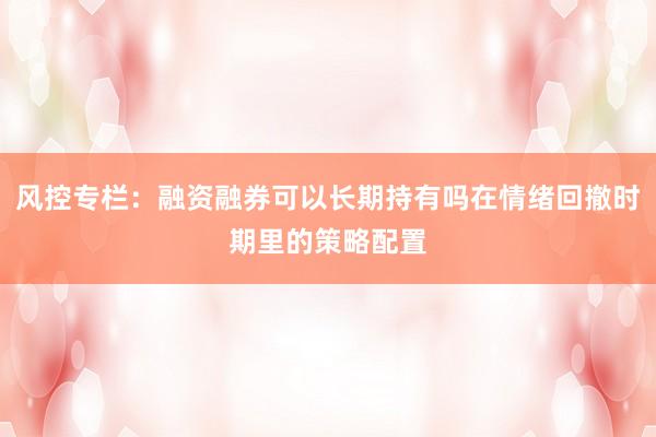 风控专栏：融资融券可以长期持有吗在情绪回撤时期里的策略配置
