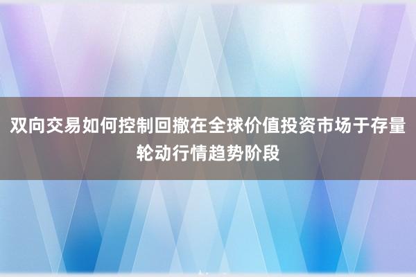 双向交易如何控制回撤在全球价值投资市场于存量轮动行情趋势阶段