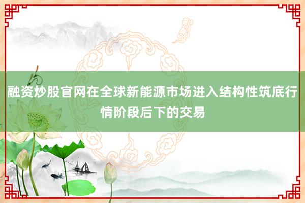 融资炒股官网在全球新能源市场进入结构性筑底行情阶段后下的交易