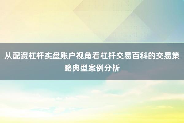 从配资杠杆实盘账户视角看杠杆交易百科的交易策略典型案例分析
