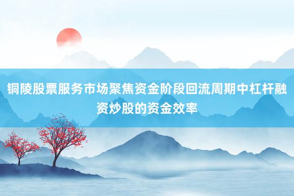 铜陵股票服务市场聚焦资金阶段回流周期中杠杆融资炒股的资金效率