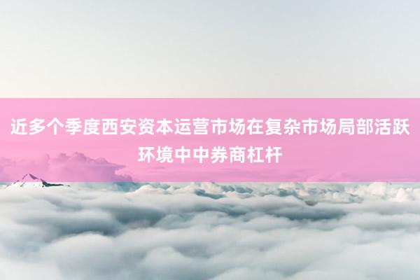 近多个季度西安资本运营市场在复杂市场局部活跃环境中中券商杠杆