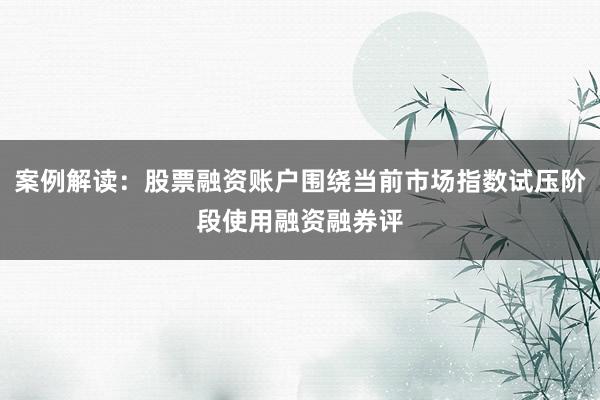 案例解读：股票融资账户围绕当前市场指数试压阶段使用融资融券评