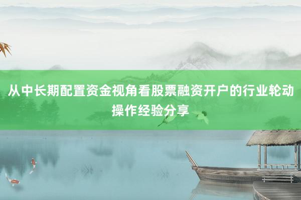 从中长期配置资金视角看股票融资开户的行业轮动操作经验分享