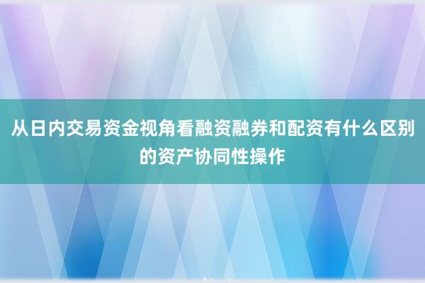从日内交易资金视角看融资融券和配资有什么区别的资产协同性操作