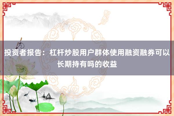 投资者报告：杠杆炒股用户群体使用融资融券可以长期持有吗的收益