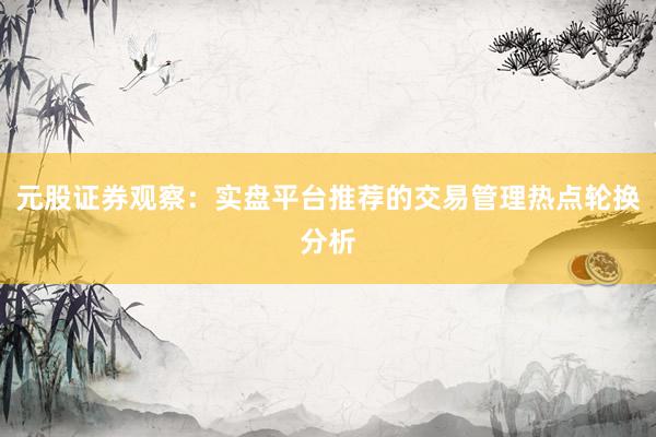 元股证券观察：实盘平台推荐的交易管理热点轮换分析